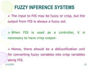 4/3/2020 32
 The input to FIS may be fuzzy or crisp, but the
output from FIS is always a fuzzy set.
 When FIS is used as a controller, it is
necessary to have crisp output.
 Hence, there should be a defuzzification unit
for converting fuzzy variables into crisp variables
along FIS.
FUZZY INFERENCE SYSTEMS
 