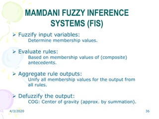 4/3/2020 36
MAMDANI FUZZY INFERENCE
SYSTEMS (FIS)
 Fuzzify input variables:
Determine membership values.
 Evaluate rules:
Based on membership values of (composite)
antecedents.
 Aggregate rule outputs:
Unify all membership values for the output from
all rules.
 Defuzzify the output:
COG: Center of gravity (approx. by summation).
 