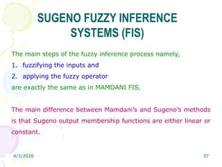 4/3/2020 37
SUGENO FUZZY INFERENCE
SYSTEMS (FIS)
The main steps of the fuzzy inference process namely,
1. fuzzifying the inputs and
2. applying the fuzzy operator
are exactly the same as in MAMDANI FIS.
The main difference between Mamdani’s and Sugeno’s methods
is that Sugeno output membership functions are either linear or
constant.
 