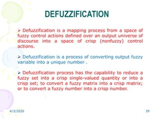 4/3/2020 39
DEFUZZIFICATION
 Defuzzification is a mapping process from a space of
fuzzy control actions defined over an output universe of
discourse into a space of crisp (nonfuzzy) control
actions.
 Defuzzification is a process of converting output fuzzy
variable into a unique number .
 Defuzzification process has the capability to reduce a
fuzzy set into a crisp single-valued quantity or into a
crisp set; to convert a fuzzy matrix into a crisp matrix;
or to convert a fuzzy number into a crisp number.
 