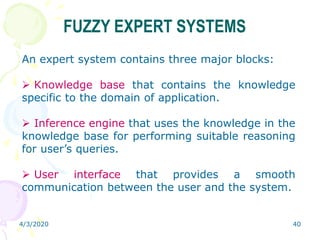 4/3/2020 40
FUZZY EXPERT SYSTEMS
An expert system contains three major blocks:
 Knowledge base that contains the knowledge
specific to the domain of application.
 Inference engine that uses the knowledge in the
knowledge base for performing suitable reasoning
for user’s queries.
 User interface that provides a smooth
communication between the user and the system.
 
