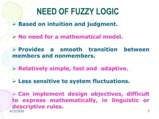 4/3/2020 7
NEED OF FUZZY LOGIC
 Based on intuition and judgment.
 No need for a mathematical model.
 Provides a smooth transition between
members and nonmembers.
 Relatively simple, fast and adaptive.
 Less sensitive to system fluctuations.
 Can implement design objectives, difficult
to express mathematically, in linguistic or
descriptive rules.
 