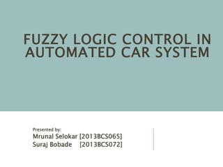 FUZZY LOGIC CONTROL IN
AUTOMATED CAR SYSTEM
Presented by:
Mrunal Selokar [2013BCS065]
Suraj Bobade [2013BCS072]
 