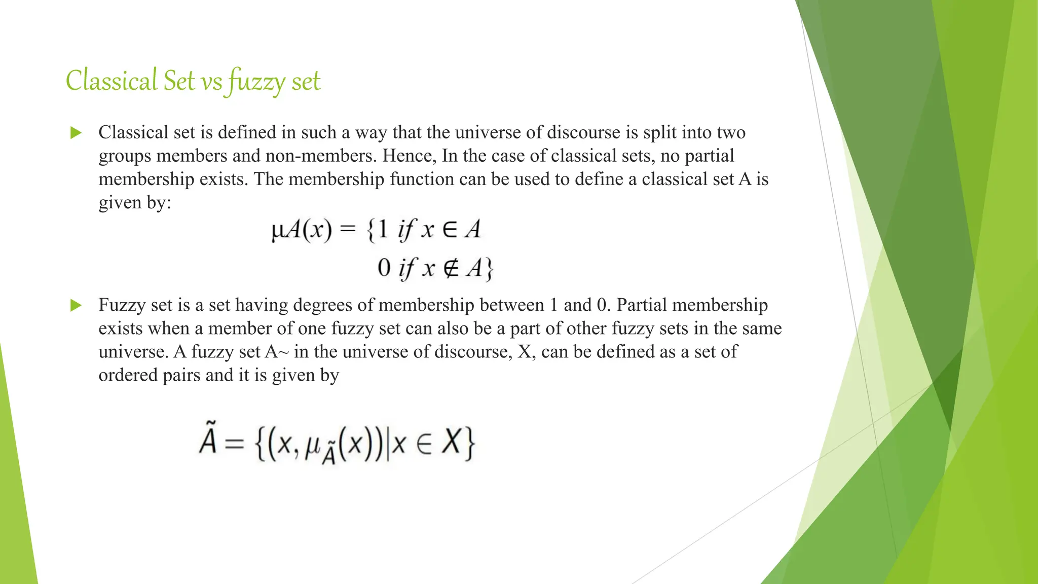Classical Set vs fuzzy set
 Classical set is defined in such a way that the universe of discourse is split into two
groups members and non-members. Hence, In the case of classical sets, no partial
membership exists. The membership function can be used to define a classical set A is
given by:
 Fuzzy set is a set having degrees of membership between 1 and 0. Partial membership
exists when a member of one fuzzy set can also be a part of other fuzzy sets in the same
universe. A fuzzy set A~ in the universe of discourse, X, can be defined as a set of
ordered pairs and it is given by
 