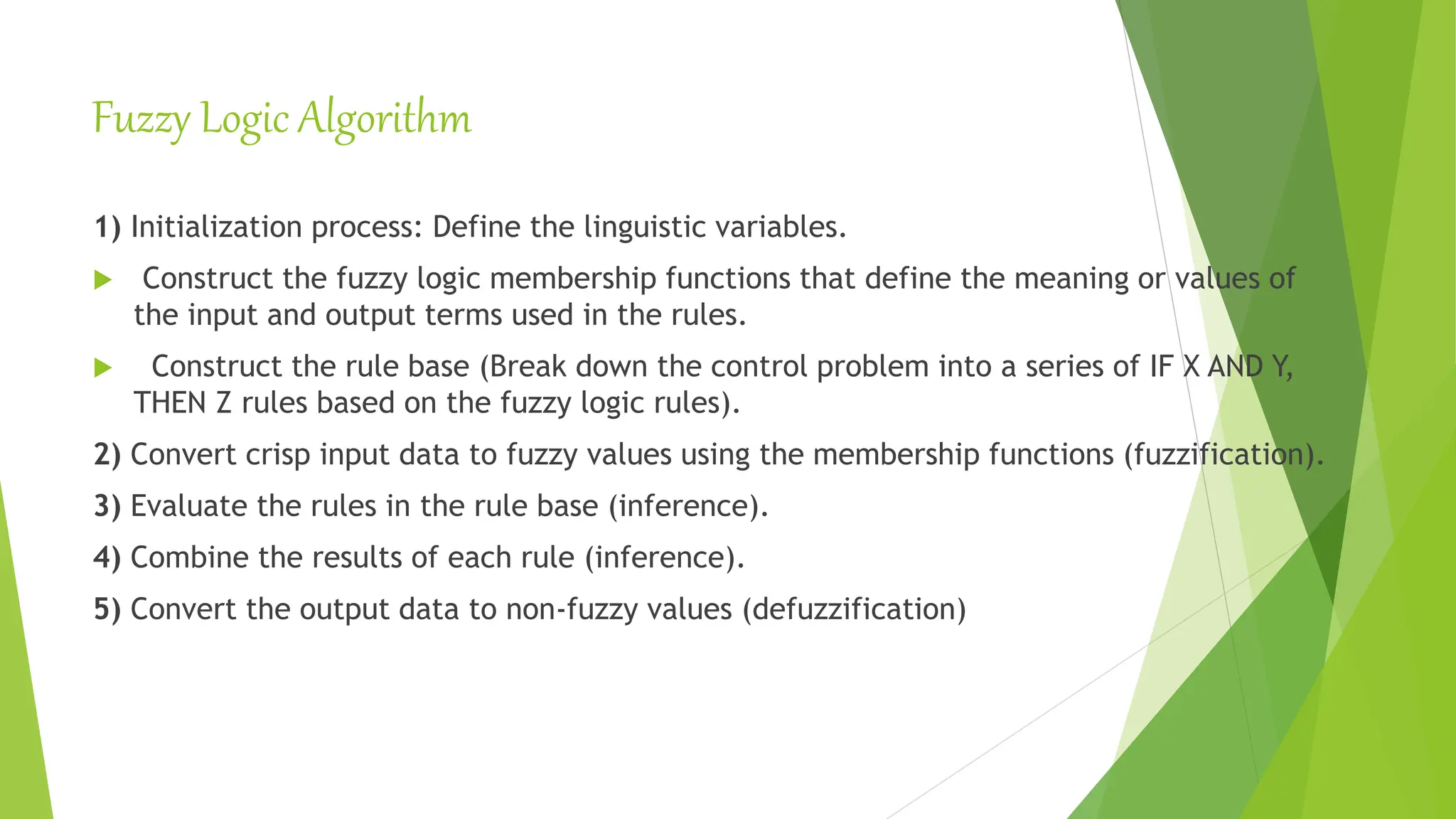 Fuzzy Logic Algorithm
1) Initialization process: Define the linguistic variables.
 Construct the fuzzy logic membership functions that define the meaning or values of
the input and output terms used in the rules.
 Construct the rule base (Break down the control problem into a series of IF X AND Y,
THEN Z rules based on the fuzzy logic rules).
2) Convert crisp input data to fuzzy values using the membership functions (fuzzification).
3) Evaluate the rules in the rule base (inference).
4) Combine the results of each rule (inference).
5) Convert the output data to non-fuzzy values (defuzzification)
 