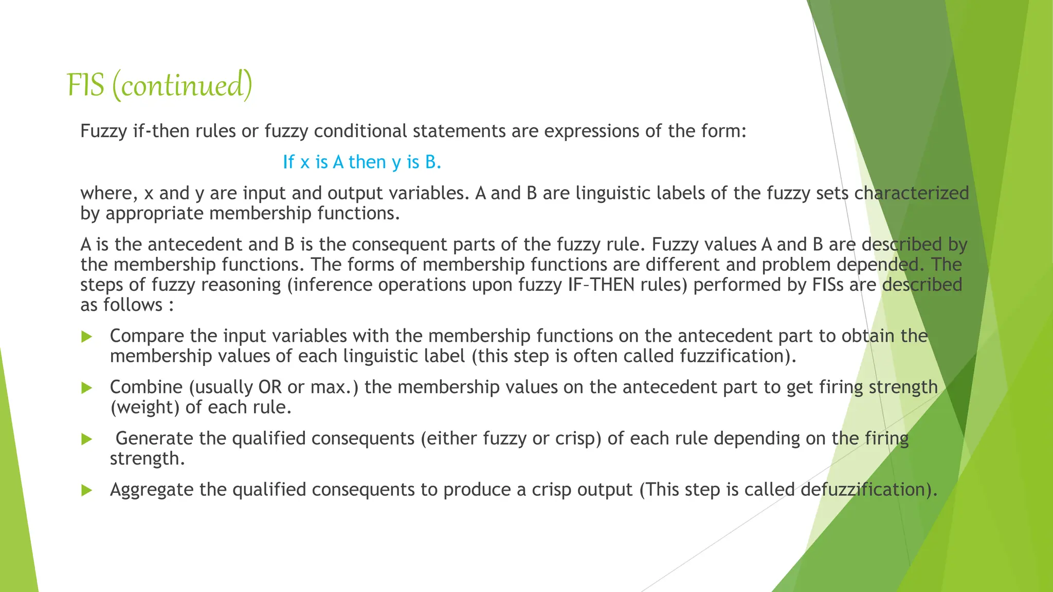 FIS (continued)
Fuzzy if-then rules or fuzzy conditional statements are expressions of the form:
If x is A then y is B.
where, x and y are input and output variables. A and B are linguistic labels of the fuzzy sets characterized
by appropriate membership functions.
A is the antecedent and B is the consequent parts of the fuzzy rule. Fuzzy values A and B are described by
the membership functions. The forms of membership functions are different and problem depended. The
steps of fuzzy reasoning (inference operations upon fuzzy IF–THEN rules) performed by FISs are described
as follows :
 Compare the input variables with the membership functions on the antecedent part to obtain the
membership values of each linguistic label (this step is often called fuzzification).
 Combine (usually OR or max.) the membership values on the antecedent part to get firing strength
(weight) of each rule.
 Generate the qualified consequents (either fuzzy or crisp) of each rule depending on the firing
strength.
 Aggregate the qualified consequents to produce a crisp output (This step is called defuzzification).
 