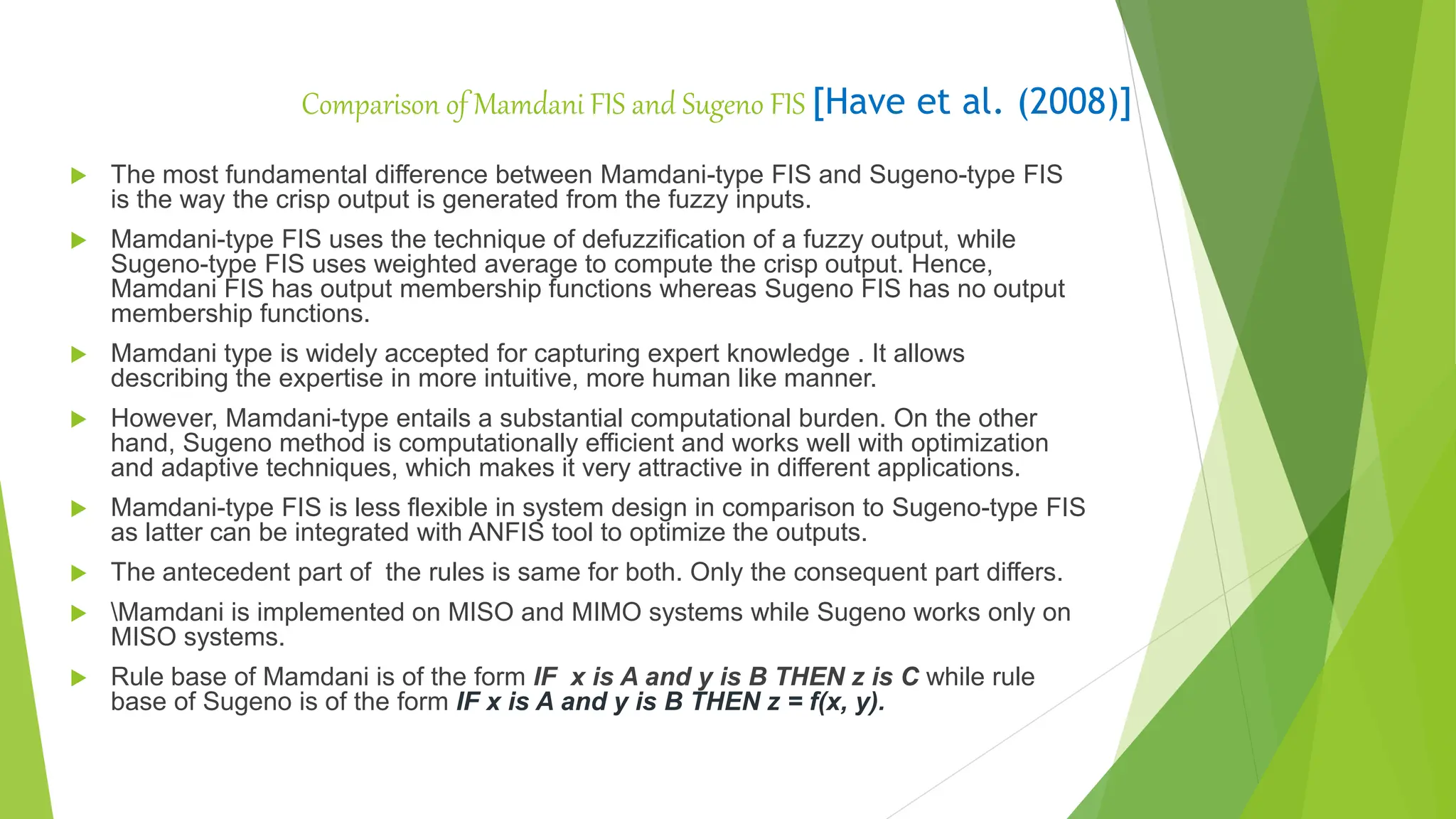 Comparison of Mamdani FIS and Sugeno FIS [Have et al. (2008)]
 The most fundamental difference between Mamdani-type FIS and Sugeno-type FIS
is the way the crisp output is generated from the fuzzy inputs.
 Mamdani-type FIS uses the technique of defuzzification of a fuzzy output, while
Sugeno-type FIS uses weighted average to compute the crisp output. Hence,
Mamdani FIS has output membership functions whereas Sugeno FIS has no output
membership functions.
 Mamdani type is widely accepted for capturing expert knowledge . It allows
describing the expertise in more intuitive, more human like manner.
 However, Mamdani-type entails a substantial computational burden. On the other
hand, Sugeno method is computationally efficient and works well with optimization
and adaptive techniques, which makes it very attractive in different applications.
 Mamdani-type FIS is less flexible in system design in comparison to Sugeno-type FIS
as latter can be integrated with ANFIS tool to optimize the outputs.
 The antecedent part of the rules is same for both. Only the consequent part differs.
 Mamdani is implemented on MISO and MIMO systems while Sugeno works only on
MISO systems.
 Rule base of Mamdani is of the form IF x is A and y is B THEN z is C while rule
base of Sugeno is of the form IF x is A and y is B THEN z = f(x, y).
 