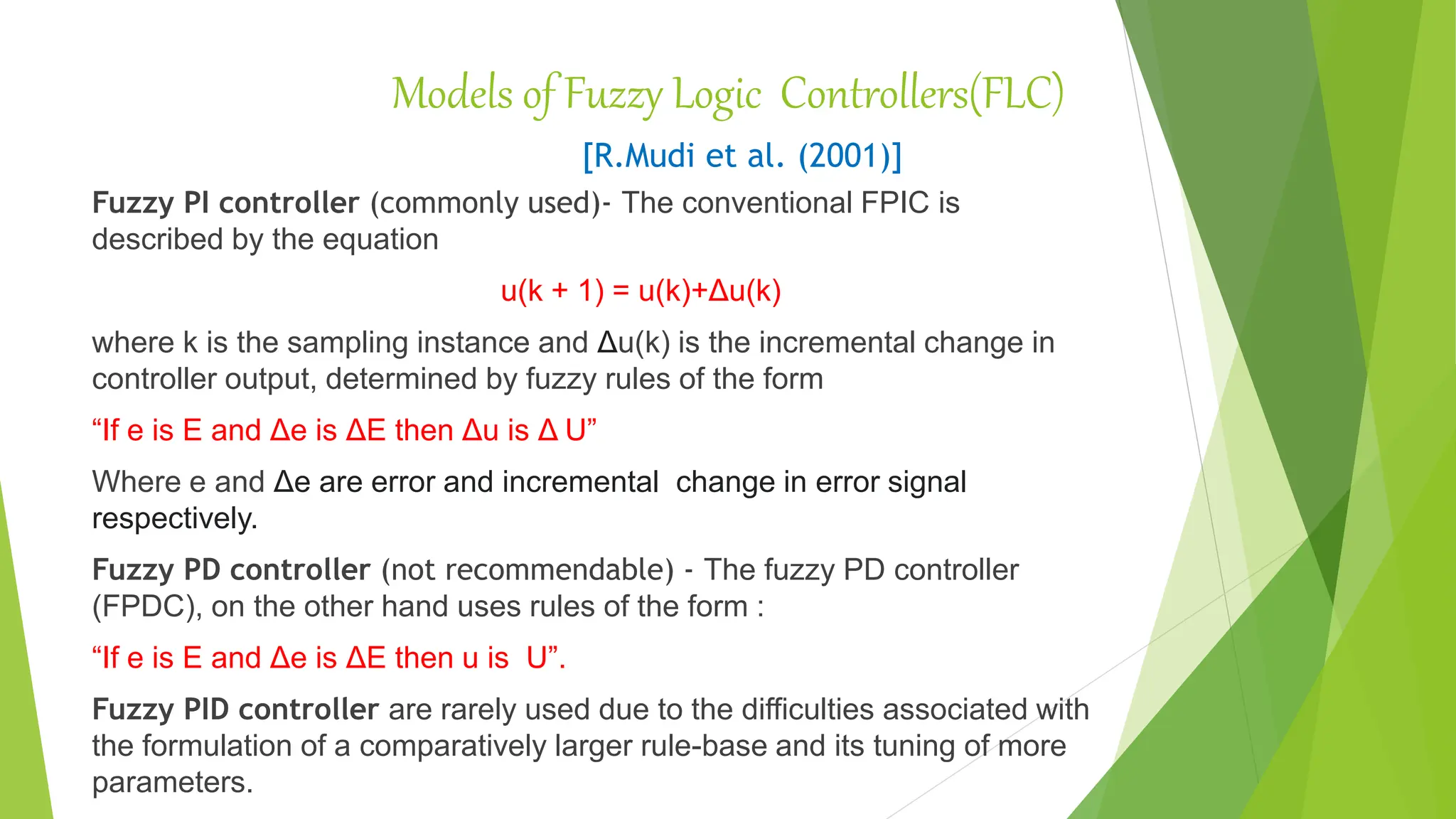 Models of Fuzzy Logic Controllers(FLC)
[R.Mudi et al. (2001)]
Fuzzy PI controller (commonly used)- The conventional FPIC is
described by the equation
u(k + 1) = u(k)+Δu(k)
where k is the sampling instance and Δu(k) is the incremental change in
controller output, determined by fuzzy rules of the form
“If e is E and Δe is ΔE then Δu is Δ U”
Where e and Δe are error and incremental change in error signal
respectively.
Fuzzy PD controller (not recommendable) - The fuzzy PD controller
(FPDC), on the other hand uses rules of the form :
“If e is E and Δe is ΔE then u is U”.
Fuzzy PID controller are rarely used due to the difficulties associated with
the formulation of a comparatively larger rule-base and its tuning of more
parameters.
 