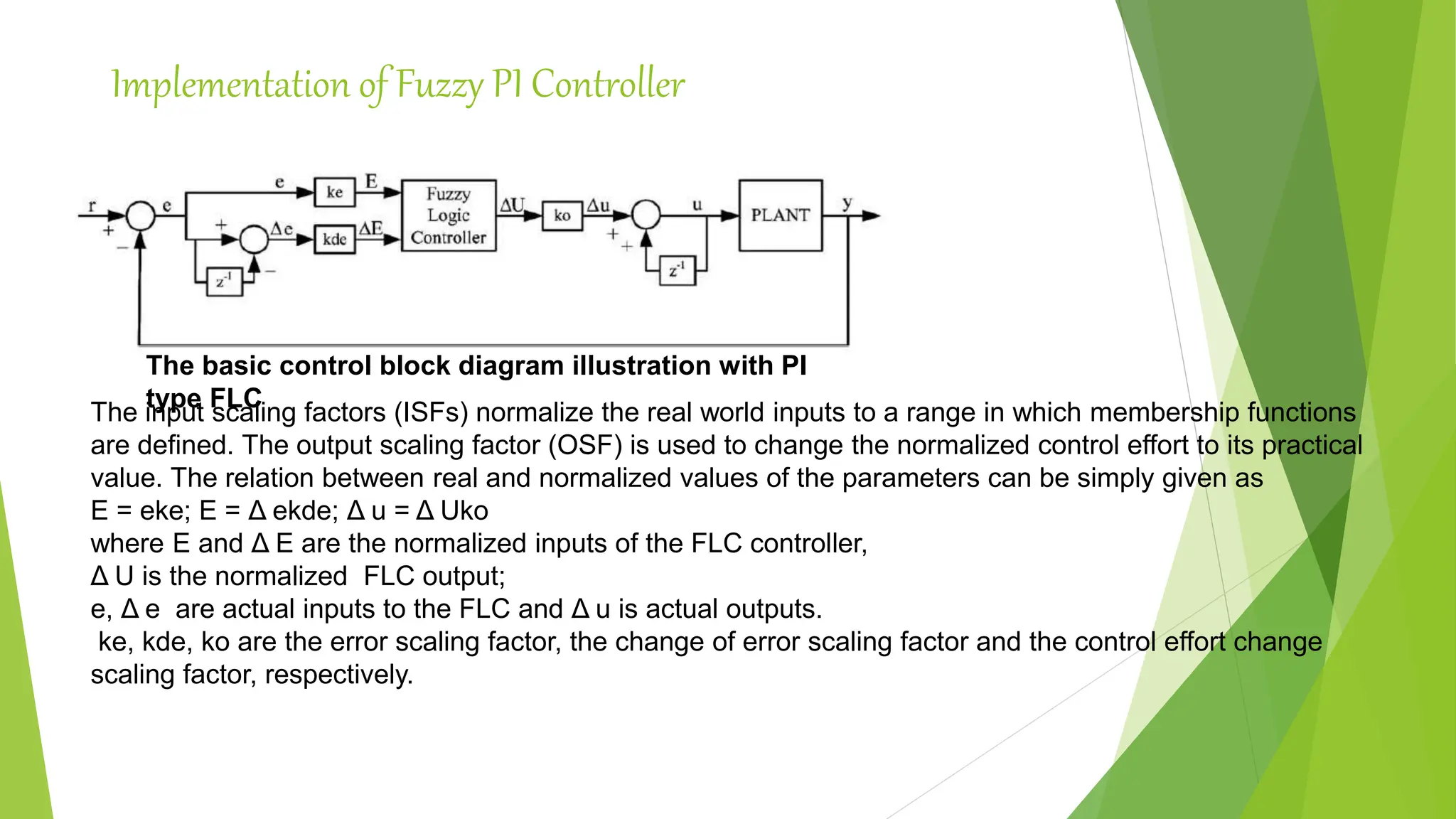 Implementation of Fuzzy PI Controller
The basic control block diagram illustration with PI
type FLC
The input scaling factors (ISFs) normalize the real world inputs to a range in which membership functions
are defined. The output scaling factor (OSF) is used to change the normalized control effort to its practical
value. The relation between real and normalized values of the parameters can be simply given as
E = eke; E = Δ ekde; Δ u = Δ Uko
where E and Δ E are the normalized inputs of the FLC controller,
Δ U is the normalized FLC output;
e, Δ e are actual inputs to the FLC and Δ u is actual outputs.
ke, kde, ko are the error scaling factor, the change of error scaling factor and the control effort change
scaling factor, respectively.
 