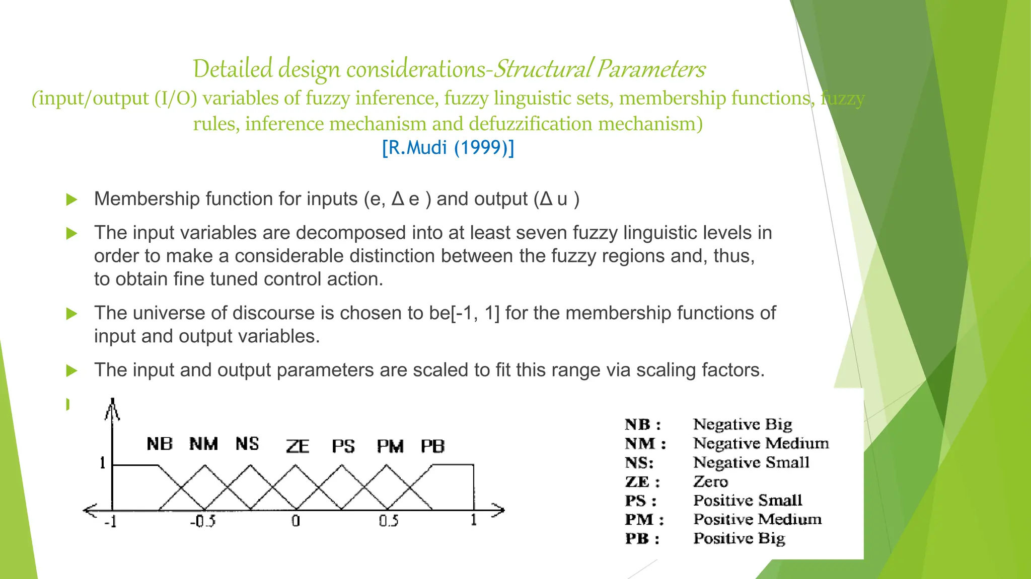 Detailed design considerations-Structural Parameters
(input/output (I/O) variables of fuzzy inference, fuzzy linguistic sets, membership functions, fuzzy
rules, inference mechanism and defuzzification mechanism)
[R.Mudi (1999)]
 Membership function for inputs (e, Δ e ) and output (Δ u )
 The input variables are decomposed into at least seven fuzzy linguistic levels in
order to make a considerable distinction between the fuzzy regions and, thus,
to obtain fine tuned control action.
 The universe of discourse is chosen to be[-1, 1] for the membership functions of
input and output variables.
 The input and output parameters are scaled to fit this range via scaling factors.
 We use symmetric triangles (except the two MF’s at the extreme ends) with equal base
and 50% overlap with neighboring MF’s as shown in the figure below. This is the most
natural and unbiased choice for MF’s.
 