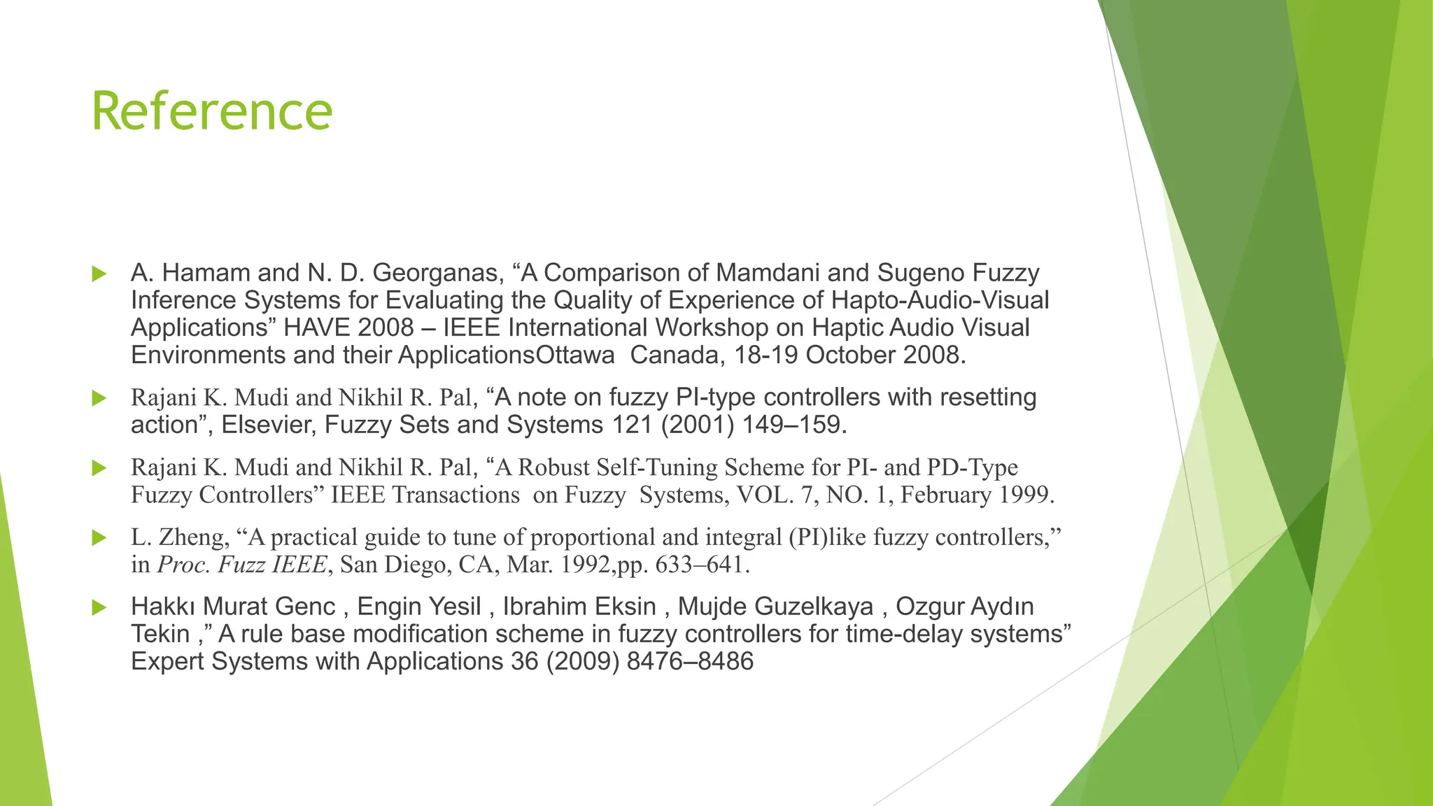 Reference
 A. Hamam and N. D. Georganas, “A Comparison of Mamdani and Sugeno Fuzzy
Inference Systems for Evaluating the Quality of Experience of Hapto-Audio-Visual
Applications” HAVE 2008 – IEEE International Workshop on Haptic Audio Visual
Environments and their ApplicationsOttawa Canada, 18-19 October 2008.
 Rajani K. Mudi and Nikhil R. Pal, “A note on fuzzy PI-type controllers with resetting
action”, Elsevier, Fuzzy Sets and Systems 121 (2001) 149–159.
 Rajani K. Mudi and Nikhil R. Pal, “A Robust Self-Tuning Scheme for PI- and PD-Type
Fuzzy Controllers” IEEE Transactions on Fuzzy Systems, VOL. 7, NO. 1, February 1999.
 L. Zheng, “A practical guide to tune of proportional and integral (PI)like fuzzy controllers,”
in Proc. Fuzz IEEE, San Diego, CA, Mar. 1992,pp. 633–641.
 Hakkı Murat Genc , Engin Yesil , Ibrahim Eksin , Mujde Guzelkaya , Ozgur Aydın
Tekin ,” A rule base modification scheme in fuzzy controllers for time-delay systems”
Expert Systems with Applications 36 (2009) 8476–8486
 