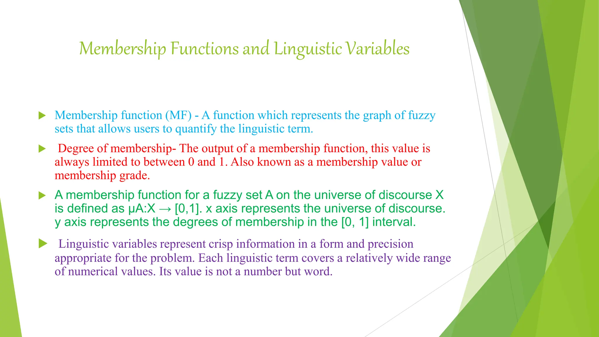 Membership Functions and Linguistic Variables
 Membership function (MF) - A function which represents the graph of fuzzy
sets that allows users to quantify the linguistic term.
 Degree of membership- The output of a membership function, this value is
always limited to between 0 and 1. Also known as a membership value or
membership grade.
 A membership function for a fuzzy set A on the universe of discourse X
is defined as μA:X → [0,1]. x axis represents the universe of discourse.
y axis represents the degrees of membership in the [0, 1] interval.
 Linguistic variables represent crisp information in a form and precision
appropriate for the problem. Each linguistic term covers a relatively wide range
of numerical values. Its value is not a number but word.
 