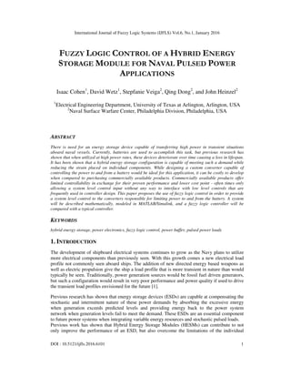 International Journal of Fuzzy Logic Systems (IJFLS) Vol.6, No.1, January 2016
DOI : 10.5121/ijfls.2016.6101 1
FUZZY LOGIC CONTROL OF A HYBRID ENERGY
STORAGE MODULE FOR NAVAL PULSED POWER
APPLICATIONS
Isaac Cohen1
, David Wetz1
, Stepfanie Veiga2
, Qing Dong2
, and John Heinzel2
1
Electrical Engineering Department, University of Texas at Arlington, Arlington, USA
2
Naval Surface Warfare Center, Philadelphia Division, Philadelphia, USA
ABSTRACT
There is need for an energy storage device capable of transferring high power in transient situations
aboard naval vessels. Currently, batteries are used to accomplish this task, but previous research has
shown that when utilized at high power rates, these devices deteriorate over time causing a loss in lifespan.
It has been shown that a hybrid energy storage configuration is capable of meeting such a demand while
reducing the strain placed on individual components. While designing a custom converter capable of
controlling the power to and from a battery would be ideal for this application, it can be costly to develop
when compared to purchasing commercially available products. Commercially available products offer
limited controllability in exchange for their proven performance and lower cost point - often times only
allowing a system level control input without any way to interface with low level controls that are
frequently used in controller design. This paper proposes the use of fuzzy logic control in order to provide
a system level control to the converters responsible for limiting power to and from the battery. A system
will be described mathematically, modeled in MATLAB/Simulink, and a fuzzy logic controller will be
compared with a typical controller.
KEYWORDS
hybrid energy storage, power electronics, fuzzy logic control, power buffer, pulsed power loads
1. INTRODUCTION
The development of shipboard electrical systems continues to grow as the Navy plans to utilize
more electrical components than previously seen. With this growth comes a new electrical load
profile not commonly seen aboard ships. The addition of new directed energy based weapons as
well as electric propulsion give the ship a load profile that is more transient in nature than would
typically be seen. Traditionally, power generation sources would be fossil fuel driven generators,
but such a configuration would result in very poor performance and power quality if used to drive
the transient load profiles envisioned for the future [1].
Previous research has shown that energy storage devices (ESDs) are capable at compensating the
stochastic and intermittent nature of these power demands by absorbing the excessive energy
when generation exceeds predicted levels and providing energy back to the power system
network when generation levels fail to meet the demand. These ESDs are an essential component
to future power systems when integrating variable energy resources and stochastic pulsed loads.
Previous work has shown that Hybrid Energy Storage Modules (HESMs) can contribute to not
only improve the performance of an ESD, but also overcome the limitations of the individual
 