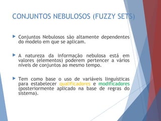 CONJUNTOS NEBULOSOS
(FUZZY SETS)
 Conjuntos Nebulosos são altamente dependentes
do modelo em que se aplicam.
 A natureza da informação nebulosa está em
valores (elementos) poderem pertencer a vários
níveis de conjuntos ao mesmo tempo.
 Tem como base o uso de variáveis linguísticas
para estabelecer qualificadores e modificadores
(posteriormente aplicado na base de regras do
sistema).
 