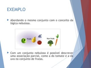 EXEMPLO
 Abordando o mesmo conjunto com o conceito da
lógica nebulosa.
 Com um conjunto nebuloso é possível descrever
uma associação parcial, como a do tomate e a da
uva no conjunto de frutas.
 
