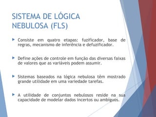 SISTEMA DE LÓGICA
NEBULOSA (FLS)
 Consiste em quatro etapas: fuzificador, base de
regras, mecanismo de inferência e defuzificador.
 Define ações de controle em função das diversas faixas
de valores que as variáveis podem assumir.
 Sistemas baseados na lógica nebulosa têm mostrado
grande utilidade em uma variedade tarefas.
 A utilidade de conjuntos nebulosos reside na sua
capacidade de modelar dados incertos ou ambíguos.
 