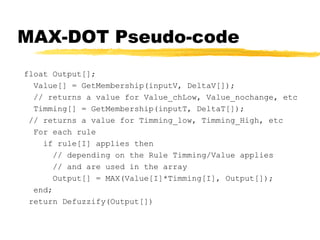 MAX-DOT Pseudo-code float Output[]; Value[] = GetMembership(inputV, DeltaV[]); // returns a value for Value_chLow, Value_nochange, etc Timming[] = GetMembership(inputT, DeltaT[]); // returns a value for Timming_low, Timming_High, etc For each rule if rule[I] applies then // depending on the Rule Timming/Value applies // and are used in the array Output[] = MAX(Value[I]*Timming[I], Output[]); end; return Defuzzify(Output[]) 