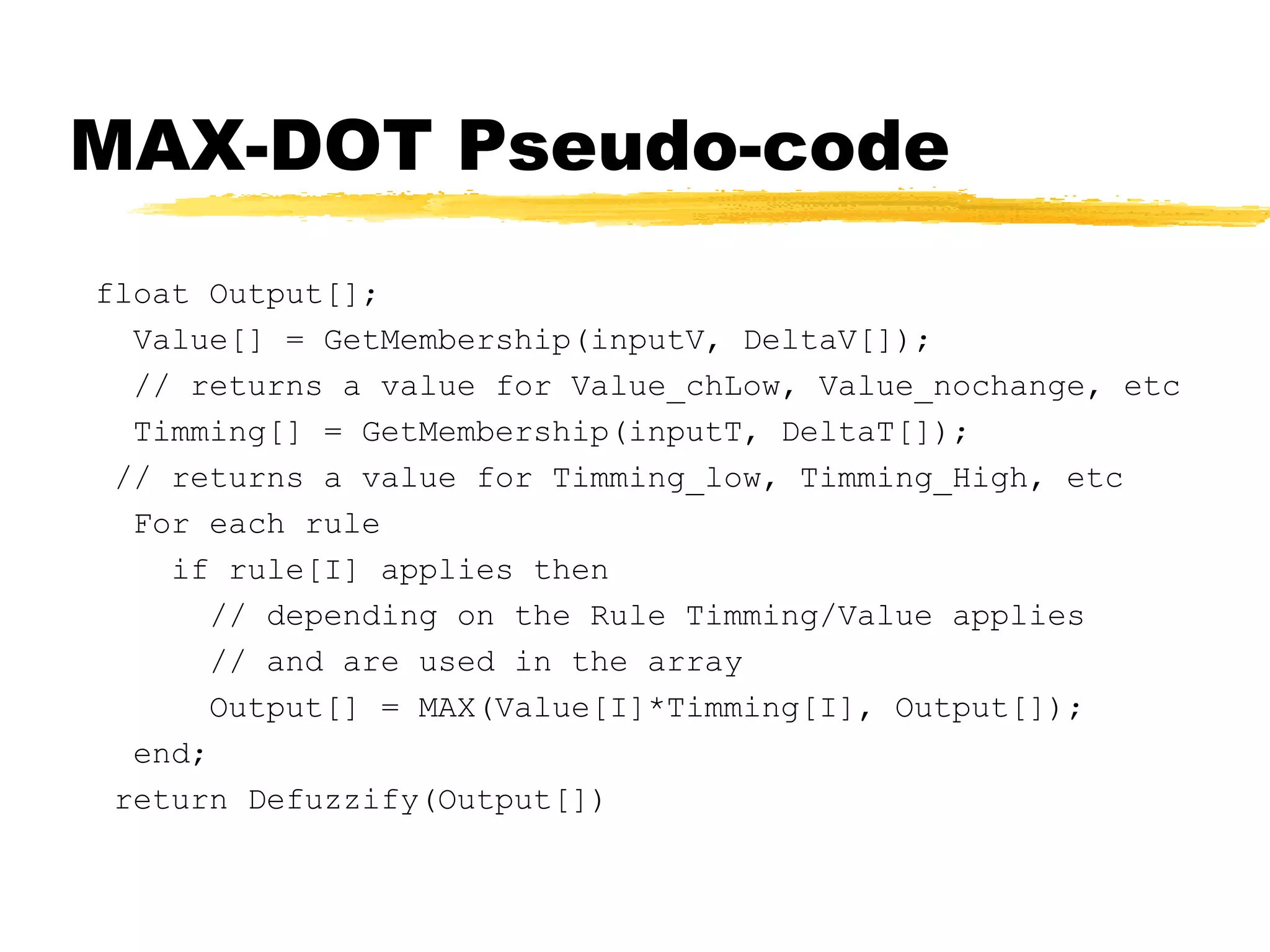 MAX-DOT Pseudo-code float Output[]; Value[] = GetMembership(inputV, DeltaV[]); // returns a value for Value_chLow, Value_nochange, etc Timming[] = GetMembership(inputT, DeltaT[]); // returns a value for Timming_low, Timming_High, etc For each rule if rule[I] applies then // depending on the Rule Timming/Value applies // and are used in the array Output[] = MAX(Value[I]*Timming[I], Output[]); end; return Defuzzify(Output[]) 