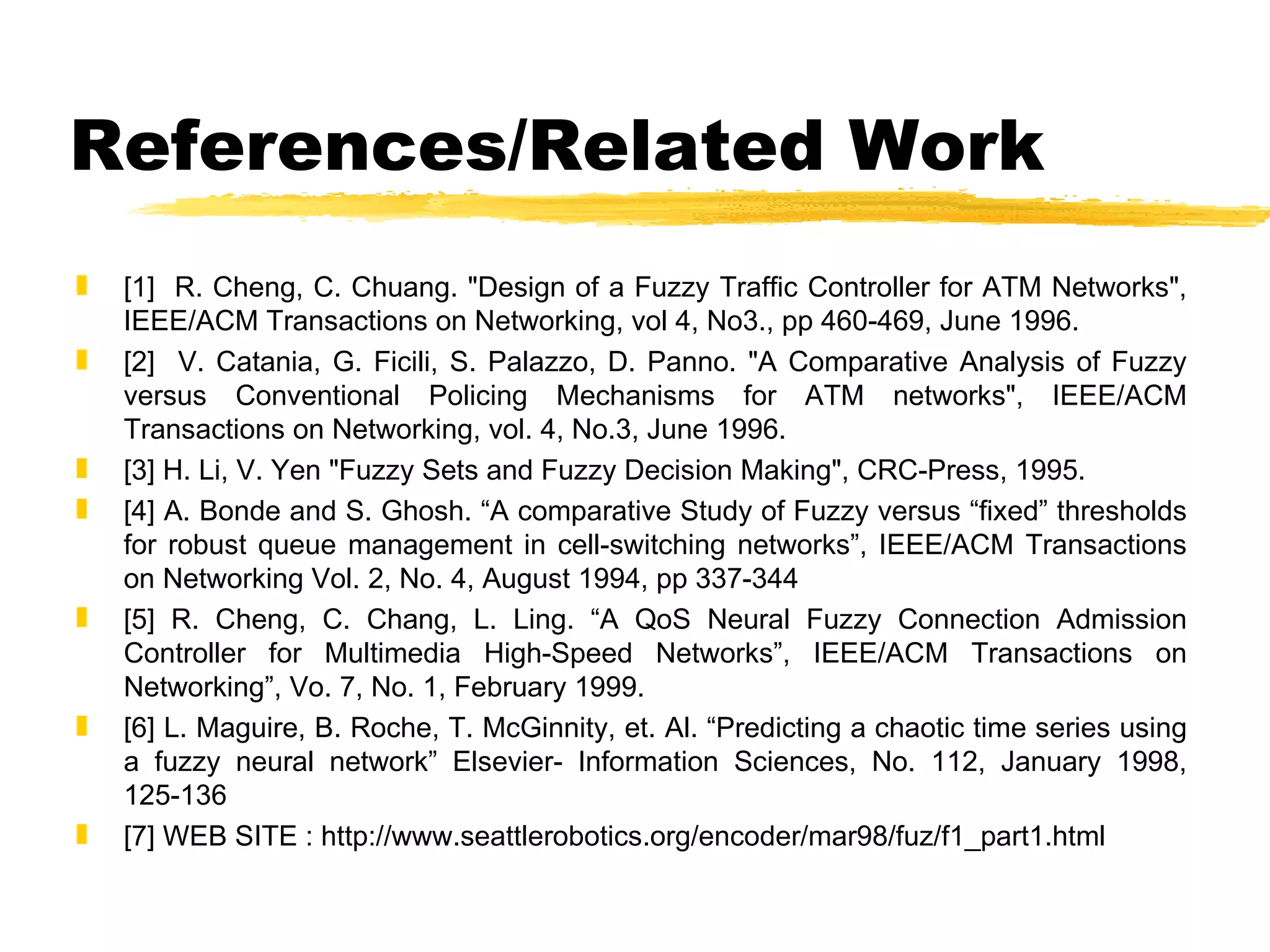 References/Related Work [1]  R. Cheng, C. Chuang. "Design of a Fuzzy Traffic Controller for ATM Networks", IEEE/ACM Transactions on Networking, vol 4, No3., pp 460-469, June 1996. [2]  V. Catania, G. Ficili, S. Palazzo, D. Panno. "A Comparative Analysis of Fuzzy versus Conventional Policing Mechanisms for ATM networks", IEEE/ACM Transactions on Networking, vol. 4, No.3, June 1996. [3] H. Li, V. Yen "Fuzzy Sets and Fuzzy Decision Making", CRC-Press, 1995. [4] A. Bonde and S. Ghosh. “A comparative Study of Fuzzy versus “fixed” thresholds for robust queue management in cell-switching networks”, IEEE/ACM Transactions on Networking Vol. 2, No. 4, August 1994, pp 337-344 [5] R. Cheng, C. Chang, L. Ling. “A QoS Neural Fuzzy Connection Admission Controller for Multimedia High-Speed Networks”, IEEE/ACM Transactions on Networking”, Vo. 7, No. 1, February 1999. [6] L. Maguire, B. Roche, T. McGinnity, et. Al. “Predicting a chaotic time series using a fuzzy neural network” Elsevier- Information Sciences, No. 112, January 1998, 125-136 [7] WEB SITE : http://www.seattlerobotics.org/encoder/mar98/fuz/f1_part1.html 
