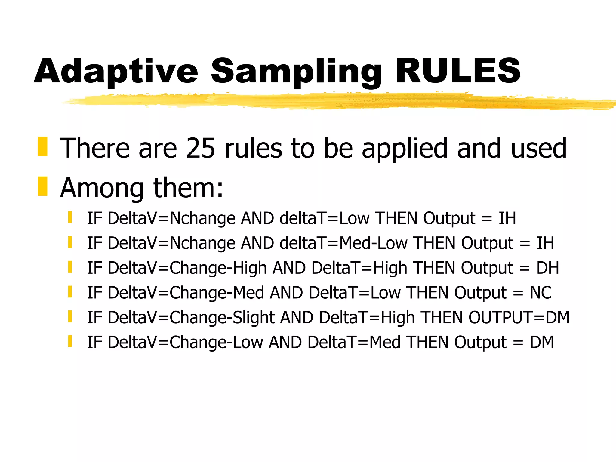 Adaptive Sampling RULES There are 25 rules to be applied and used Among them: IF DeltaV=Nchange AND deltaT=Low THEN Output = IH IF DeltaV=Nchange AND deltaT=Med-Low THEN Output = IH IF DeltaV=Change-High AND DeltaT=High THEN Output = DH IF DeltaV=Change-Med AND DeltaT=Low THEN Output = NC IF DeltaV=Change-Slight AND DeltaT=High THEN OUTPUT=DM IF DeltaV=Change-Low AND DeltaT=Med THEN Output = DM 
