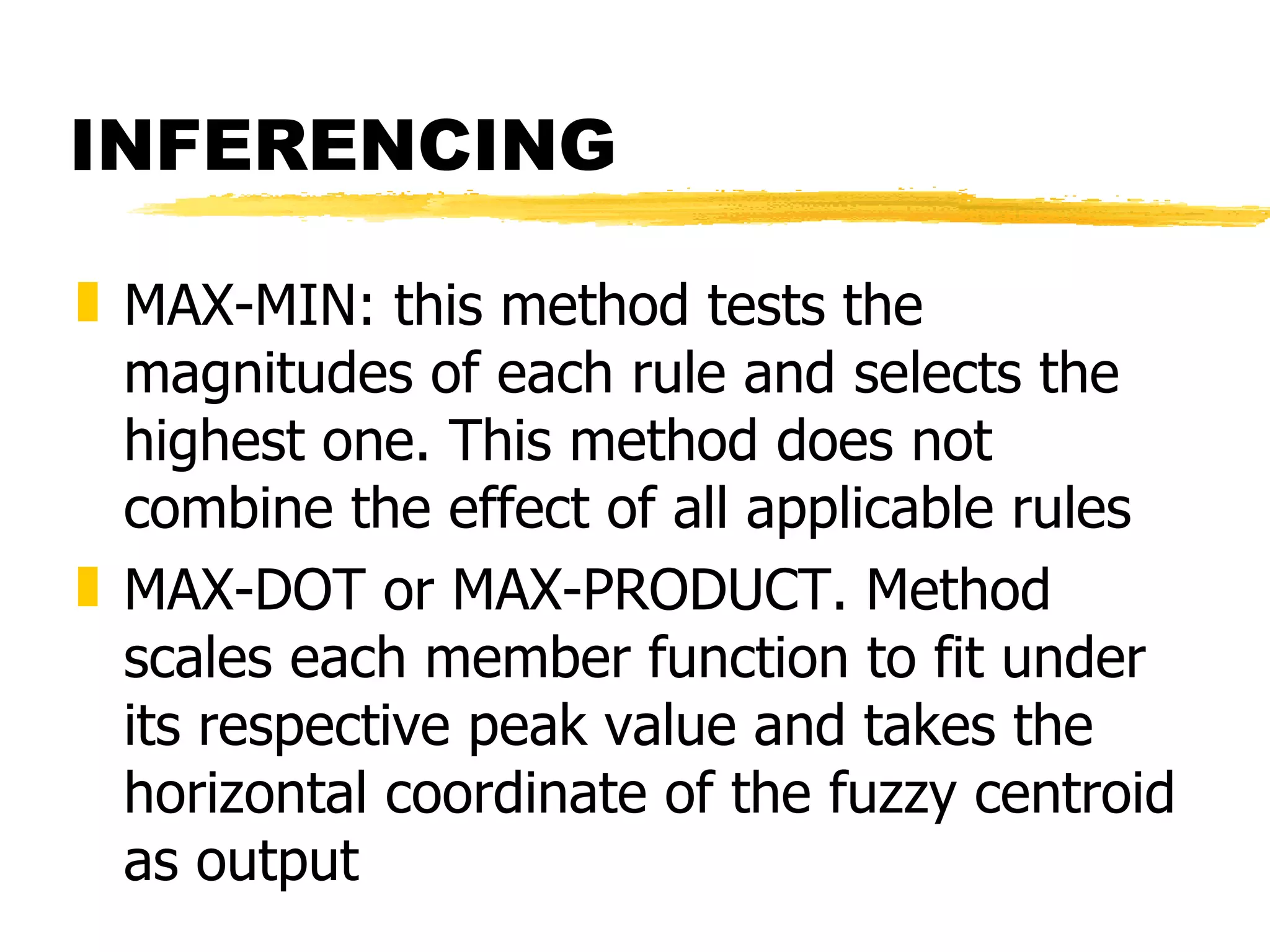 INFERENCING MAX-MIN: this method tests the magnitudes of each rule and selects the highest one. This method does not combine the effect of all applicable rules MAX-DOT or MAX-PRODUCT. Method scales each member function to fit under its respective peak value and takes the horizontal coordinate of the fuzzy centroid as output 