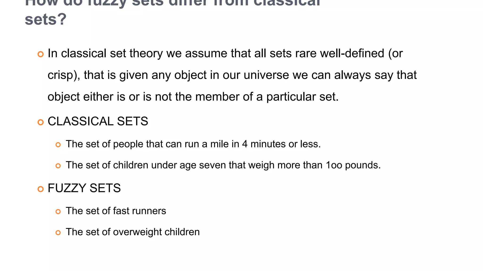 How do fuzzy sets differ from classical
sets?
 In classical set theory we assume that all sets rare well-defined (or
crisp), that is given any object in our universe we can always say that
object either is or is not the member of a particular set.
 CLASSICAL SETS
 The set of people that can run a mile in 4 minutes or less.
 The set of children under age seven that weigh more than 1oo pounds.
 FUZZY SETS
 The set of fast runners
 The set of overweight children
 