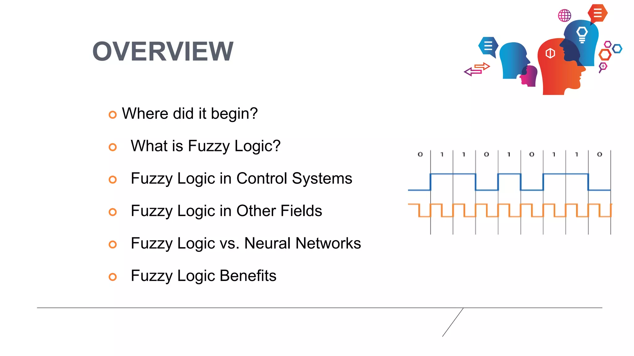 OVERVIEW
 Where did it begin?
 What is Fuzzy Logic?
 Fuzzy Logic in Control Systems
 Fuzzy Logic in Other Fields
 Fuzzy Logic vs. Neural Networks
 Fuzzy Logic Benefits
 