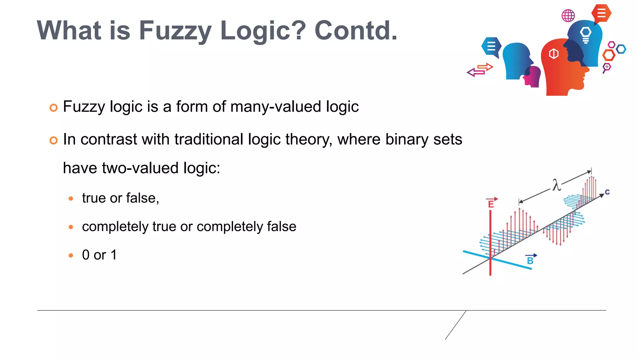 What is Fuzzy Logic? Contd.
 Fuzzy logic is a form of many-valued logic
 In contrast with traditional logic theory, where binary sets
have two-valued logic:
 true or false,
 completely true or completely false
 0 or 1
 