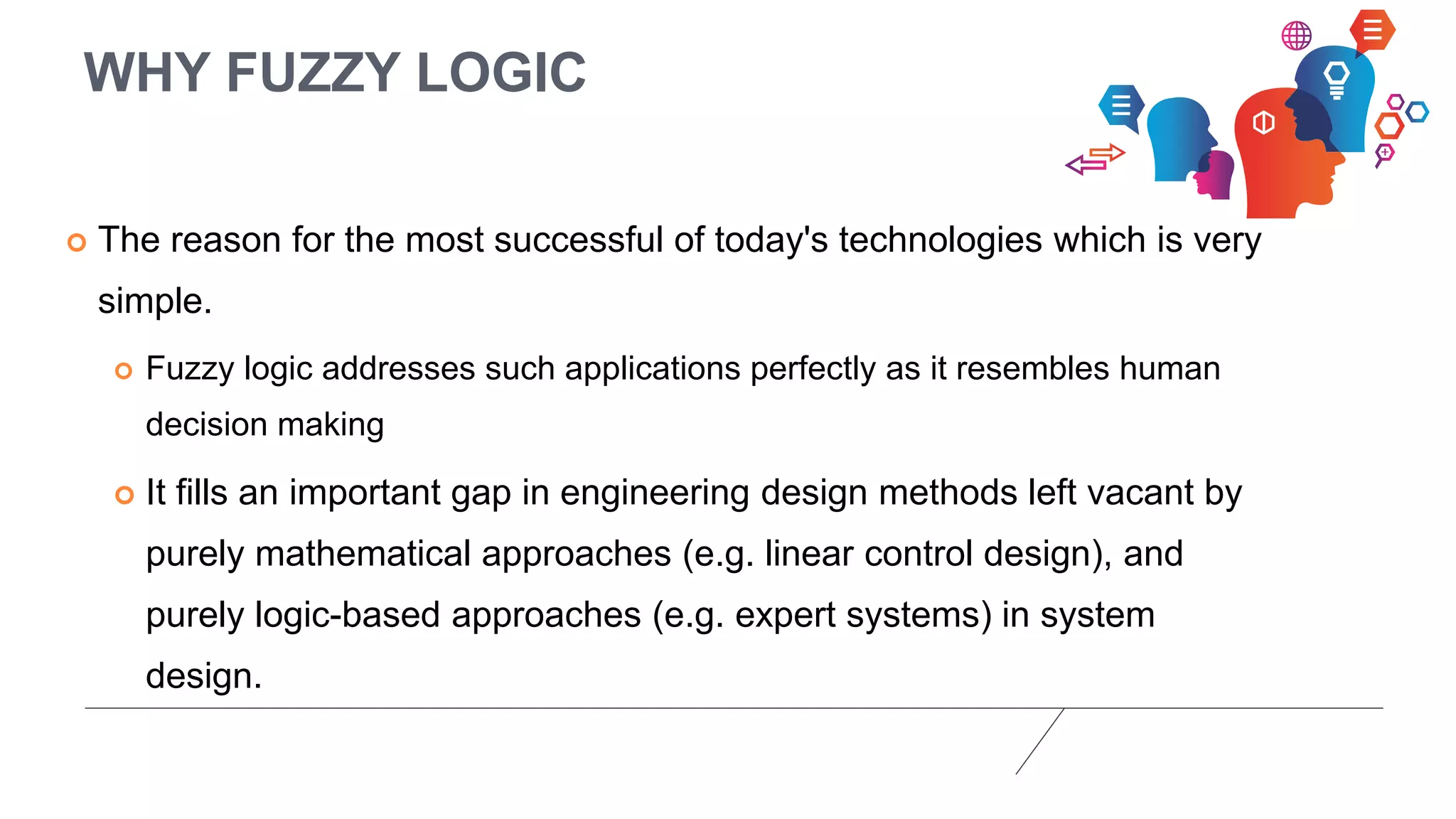 WHY FUZZY LOGIC
 The reason for the most successful of today's technologies which is very
simple.
 Fuzzy logic addresses such applications perfectly as it resembles human
decision making
 It fills an important gap in engineering design methods left vacant by
purely mathematical approaches (e.g. linear control design), and
purely logic-based approaches (e.g. expert systems) in system
design.
 