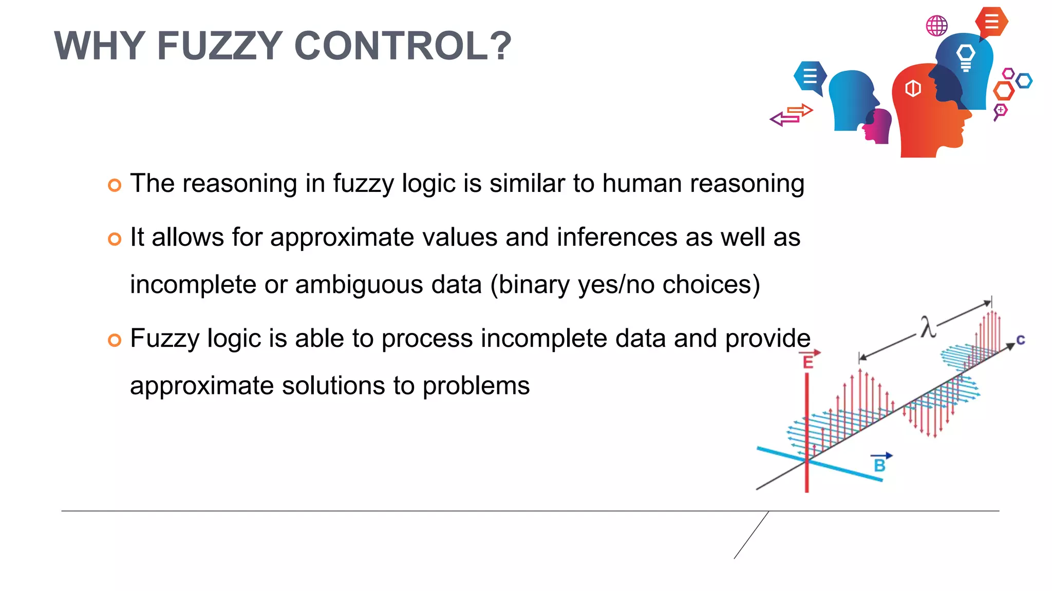 WHY FUZZY CONTROL?
 The reasoning in fuzzy logic is similar to human reasoning
 It allows for approximate values and inferences as well as
incomplete or ambiguous data (binary yes/no choices)
 Fuzzy logic is able to process incomplete data and provide
approximate solutions to problems
 
