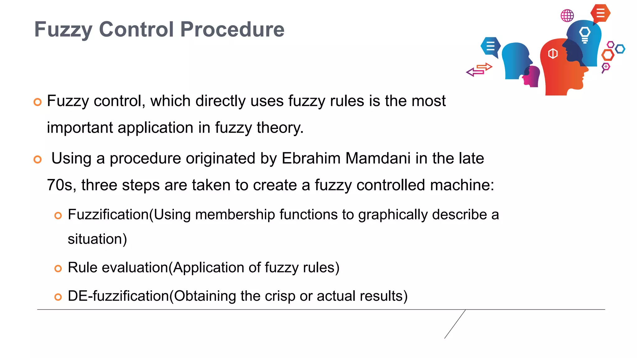 Fuzzy Control Procedure
 Fuzzy control, which directly uses fuzzy rules is the most
important application in fuzzy theory.
 Using a procedure originated by Ebrahim Mamdani in the late
70s, three steps are taken to create a fuzzy controlled machine:
 Fuzzification(Using membership functions to graphically describe a
situation)
 Rule evaluation(Application of fuzzy rules)
 DE-fuzzification(Obtaining the crisp or actual results)
 