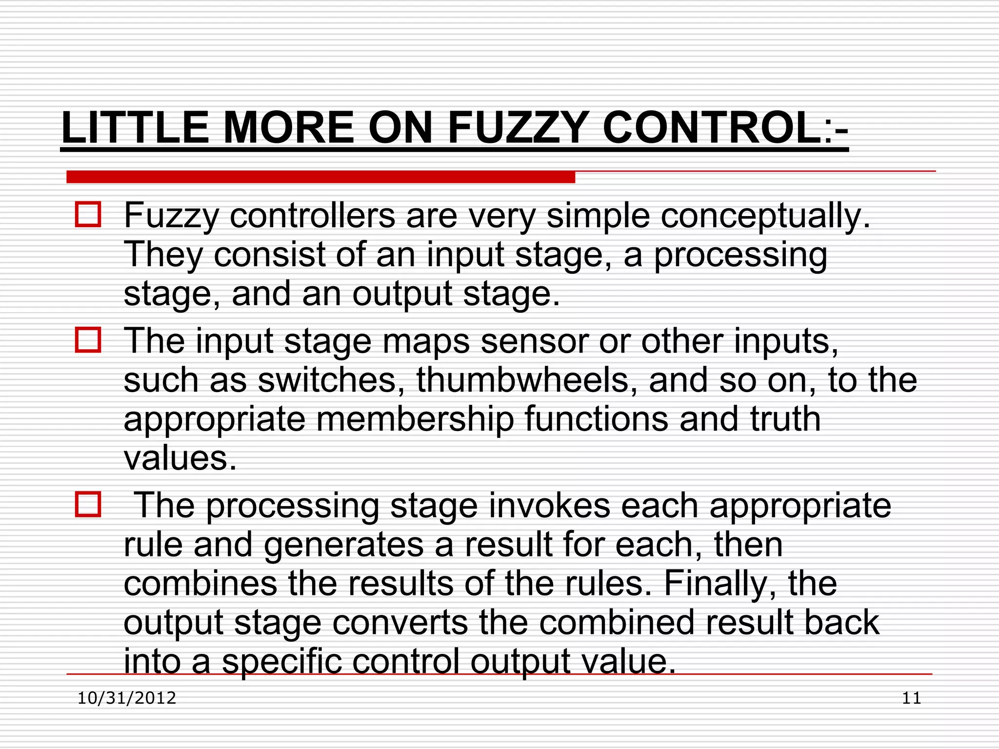 LITTLE MORE ON FUZZY CONTROL:-
 Fuzzy controllers are very simple conceptually.
  They consist of an input stage, a processing
  stage, and an output stage.
 The input stage maps sensor or other inputs,
  such as switches, thumbwheels, and so on, to the
  appropriate membership functions and truth
  values.
 The processing stage invokes each appropriate
  rule and generates a result for each, then
  combines the results of the rules. Finally, the
  output stage converts the combined result back
  into a specific control output value.
10/31/2012                                      11
 