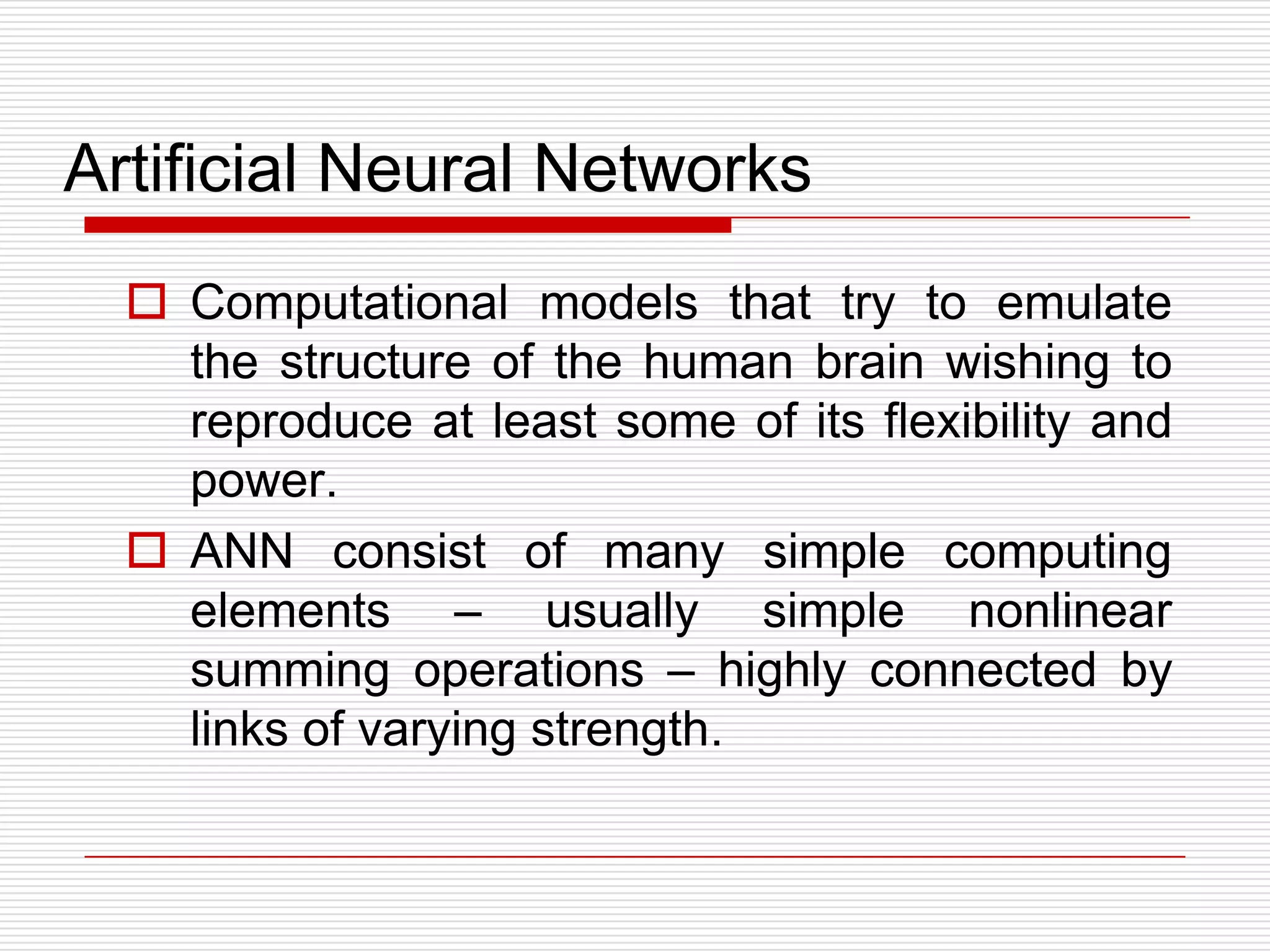 Artificial Neural Networks
   Computational models that try to emulate
    the structure of the human brain wishing to
    reproduce at least some of its flexibility and
    power.
   ANN consist of many simple computing
    elements – usually simple nonlinear
    summing operations – highly connected by
    links of varying strength.
 