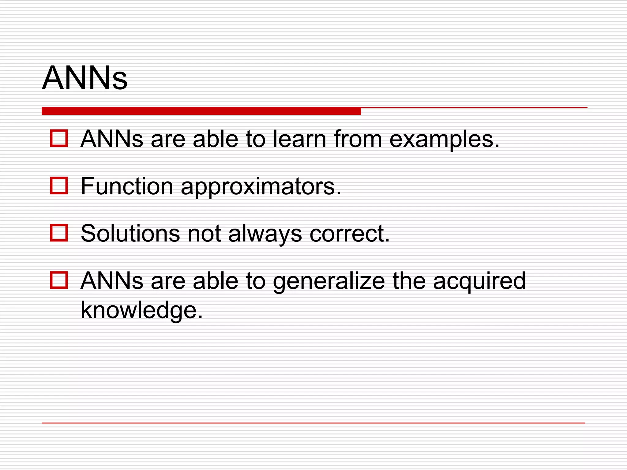ANNs
 ANNs are able to learn from examples.
 Function approximators.
 Solutions not always correct.
 ANNs are able to generalize the acquired
  knowledge.
 