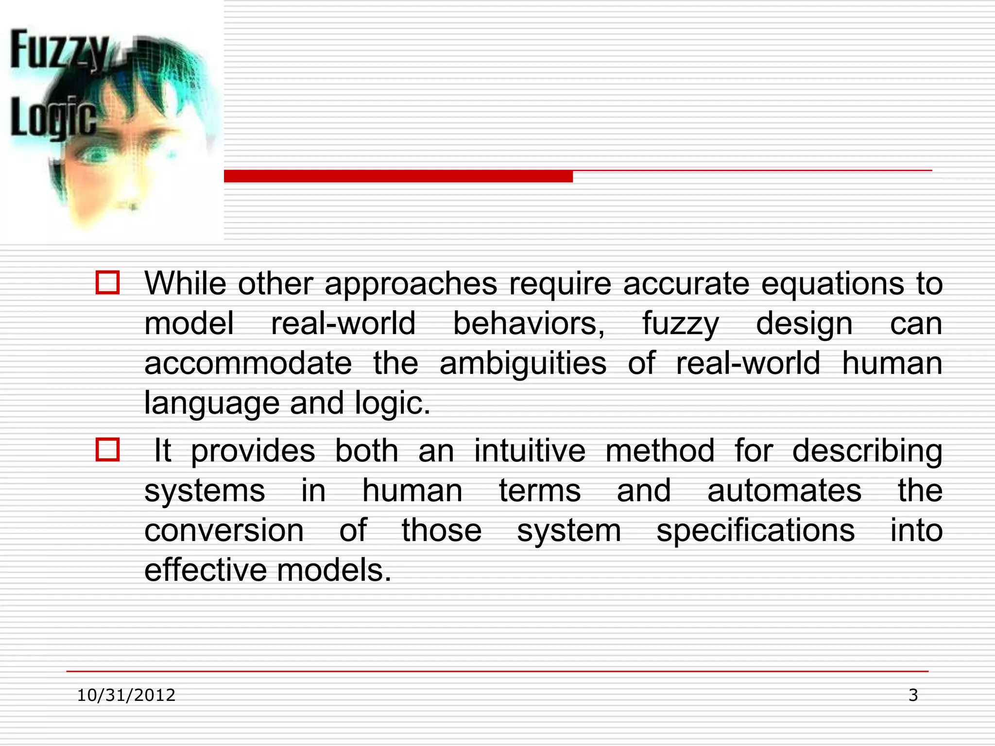  While other approaches require accurate equations to
   model real-world behaviors, fuzzy design can
   accommodate the ambiguities of real-world human
   language and logic.
  It provides both an intuitive method for describing
   systems in human terms and automates the
   conversion of those system specifications into
   effective models.


10/31/2012                                          3
 