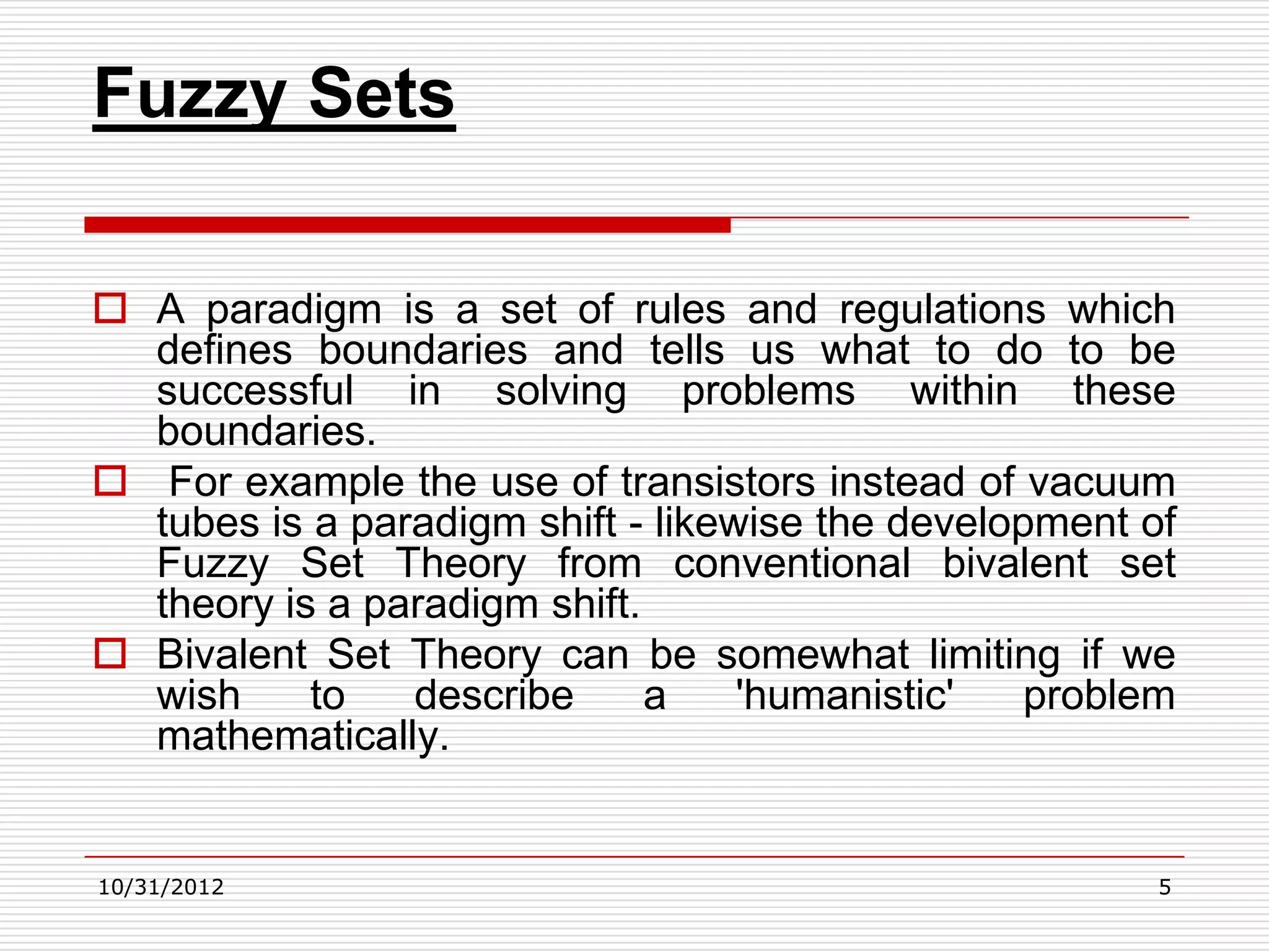 Fuzzy Sets

 A paradigm is a set of rules and regulations which
  defines boundaries and tells us what to do to be
  successful in solving problems within these
  boundaries.
 For example the use of transistors instead of vacuum
  tubes is a paradigm shift - likewise the development of
  Fuzzy Set Theory from conventional bivalent set
  theory is a paradigm shift.
 Bivalent Set Theory can be somewhat limiting if we
  wish     to   describe      a    'humanistic'   problem
  mathematically.


10/31/2012                                              5
 