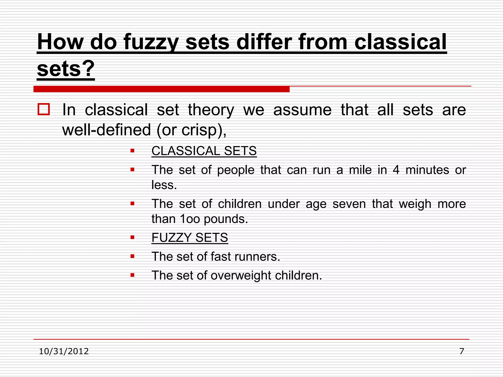 How do fuzzy sets differ from classical
sets?
 In classical set theory we assume that all sets are
  well-defined (or crisp),
                CLASSICAL SETS
                The set of people that can run a mile in 4 minutes or
                 less.
                The set of children under age seven that weigh more
                 than 1oo pounds.
                FUZZY SETS
                The set of fast runners.
                The set of overweight children.




10/31/2012                                                          7
 