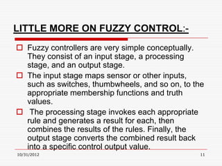 LITTLE MORE ON FUZZY CONTROL:-
 Fuzzy controllers are very simple conceptually.
  They consist of an input stage, a processing
  stage, and an output stage.
 The input stage maps sensor or other inputs,
  such as switches, thumbwheels, and so on, to the
  appropriate membership functions and truth
  values.
 The processing stage invokes each appropriate
  rule and generates a result for each, then
  combines the results of the rules. Finally, the
  output stage converts the combined result back
  into a specific control output value.
10/31/2012                                      11
 