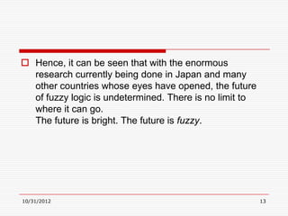  Hence, it can be seen that with the enormous
  research currently being done in Japan and many
  other countries whose eyes have opened, the future
  of fuzzy logic is undetermined. There is no limit to
  where it can go.
  The future is bright. The future is fuzzy.




10/31/2012                                               13
 