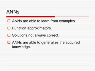 ANNs
 ANNs are able to learn from examples.
 Function approximators.
 Solutions not always correct.
 ANNs are able to generalize the acquired
  knowledge.
 