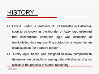 HISTORY:-

 Lotfi A. Zadeh, a professor of UC Berkeley in California,
    soon to be known as the founder of fuzzy logic observed
    that conventional computer logic was incapable of
    manipulating data representing subjective or vague human
    ideas such as "an atractive person" .

    Fuzzy logic, hence was designed to allow computers to
    determine the distinctions among data with shades of gray,
    similar to the process of human reasoning.
10/31/2012                                                  4
 