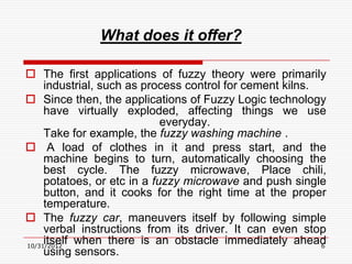 What does it offer?

 The first applications of fuzzy theory were primarily
     industrial, such as process control for cement kilns.
 Since then, the applications of Fuzzy Logic technology
     have virtually exploded, affecting things we use
                             everyday.
     Take for example, the fuzzy washing machine .
 A load of clothes in it and press start, and the
     machine begins to turn, automatically choosing the
     best cycle. The fuzzy microwave, Place chili,
     potatoes, or etc in a fuzzy microwave and push single
     button, and it cooks for the right time at the proper
     temperature.
 The fuzzy car, maneuvers itself by following simple
     verbal instructions from its driver. It can even stop
     itself when there is an obstacle immediately ahead
10/31/2012                                                 6
     using sensors.
 