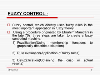 FUZZY CONTROL:-

 Fuzzy control, which directly uses fuzzy rules is the
  most important application in fuzzy theory.
 Using a procedure originated by Ebrahim Mamdani in
  the late 70s, three steps are taken to create a fuzzy
  controlled machine:
  1) Fuzzification(Using membership functions to
     graphically describe a situation)

    2) Rule evaluation(Application of fuzzy rules)

    3) Defuzzification(Obtaining   the   crisp   or   actual
    results)
10/31/2012                                                 8
 
