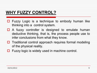 WHY FUZZY CONTROL?
 Fuzzy Logic is a technique to embody human like
  thinking into a control system.
 A fuzzy controller is designed to emulate human
  deductive thinking, that is, the process people use to
  infer conclusions from what they know.
 Traditional control approach requires formal modeling
  of the physical reality.
 Fuzzy logic is widely used in machine control.




10/31/2012                                             9
 