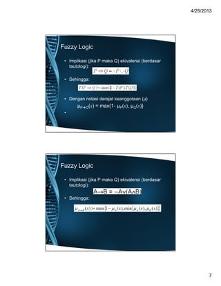 44//2525//20132013
77
Fuzzy Logic
• Implikasi (jika P maka Q) ekivalensi (berdasar
tautologi):
• Sehingga:
• Dengan notasi derajat keanggotaan (μ)
μPQ(x) = max{1- μP(x), μQ(x)}
•
Fuzzy Logic
• Implikasi (jika P maka Q) ekivalensi (berdasar
tautologi):
• Sehingga:
 