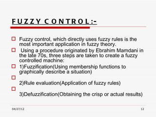 F U Z Z Y C O N TR O L :-

 Fuzzy control, which directly uses fuzzy rules is the
  most important application in fuzzy theory.
 Using a procedure originated by Ebrahim Mamdani in
  the late 70s, three steps are taken to create a fuzzy
  controlled machine:
 1)Fuzzification(Using membership functions to
  graphically describe a situation)

  2)Rule evaluation(Application of fuzzy rules) 

  3)Defuzzification(Obtaining the crisp or actual results) 

04/27/12                                                 12
 