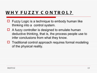 WH Y F U Z Z Y C O N TR O L ?
 Fuzzy Logic is a technique to embody human like
  thinking into a control system.
 A fuzzy controller is designed to emulate human
  deductive thinking, that is, the process people use to
  infer conclusions from what they know.
 Traditional control approach requires formal modeling
  of the physical reality.




04/27/12                                               13
 