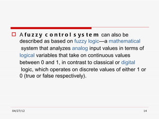  A f u z z y c o n t r o l s y s t e m  can also be
  described as based on fuzzy logic—a mathematical
   system that analyzes analog input values in terms of 
  logical variables that take on continuous values
  between 0 and 1, in contrast to classical or digital
   logic, which operates on discrete values of either 1 or
  0 (true or false respectively).




04/27/12                                                14
 