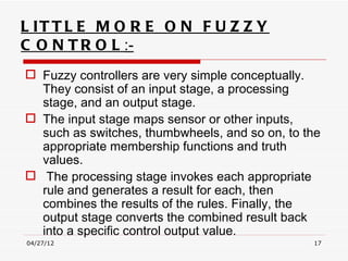 L IT T L E M O R E O N F U Z Z Y
C O N T R O L :-
 Fuzzy controllers are very simple conceptually.
  They consist of an input stage, a processing
  stage, and an output stage.
 The input stage maps sensor or other inputs,
  such as switches, thumbwheels, and so on, to the
  appropriate membership functions and truth
  values.
 The processing stage invokes each appropriate
  rule and generates a result for each, then
  combines the results of the rules. Finally, the
  output stage converts the combined result back
  into a specific control output value.
04/27/12                                        17
 