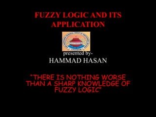 FUZZY LOGIC AND ITS
APPLICATION
presented by-
HAMMAD HASAN
“THERE IS NOTHING WORSE
THAN A SHARP KNOWLEDGE OF
FUZZY LOGIC”
 
